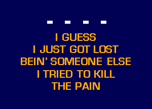 I GUESS
I JUST GOT LOST
BEIN SOMEONE ELSE
I TRIED TO KILL
THE PAIN