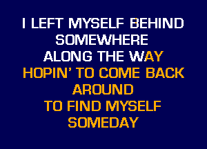 I LEFT MYSELF BEHIND
SOMEWHERE
ALONG THE WAY
HOPIN' TO COME BACK
AROUND
TO FIND MYSELF
SOMEDAY