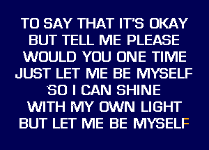 TO SAY THAT IT'S OKAY
BUT TELL ME PLEASE
WOULD YOU ONE TIME
JUST LET ME BE MYSELF
SO I CAN SHINE
WITH MY OWN LIGHT
BUT LET ME BE MYSELF