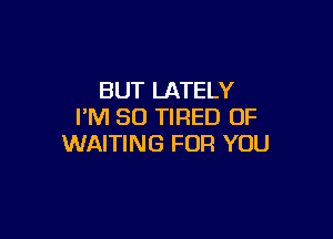 BUT LATELY
I'M SO TIRED OF

WAITING FOR YOU
