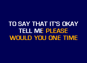 TO SAY THAT IT'S OKAY
TELL ME PLEASE
WOULD YOU ONE TIME