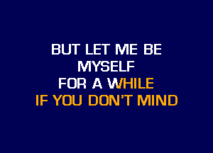 BUT LET ME BE
MYSELF

FOR A WHILE
IF YOU DON'T MIND