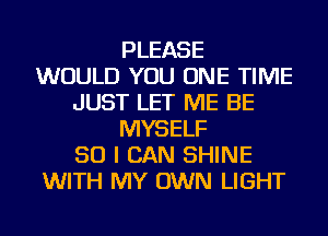 PLEASE
WOULD YOU ONE TIME
JUST LET ME BE
MYSELF
SO I CAN SHINE
WITH MY OWN LIGHT