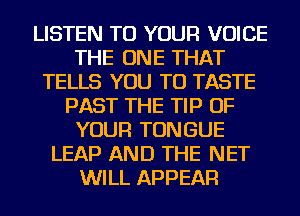 LISTEN TO YOUR VOICE
THE ONE THAT
TELLS YOU TO TASTE
PAST THE TIP OF
YOUR TONGUE
LEAP AND THE NET
WILL APPEAR