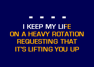 I KEEP MY LIFE
ON A HEAVY ROTATION
REQUESTING THAT

ITS LIFTING YOU UP