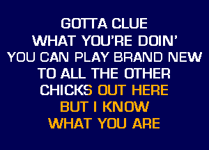 GO'ITA CLUE
WHAT YOU'RE DOIN'
YOU CAN PLAY BRAND NEW
TO ALL THE OTHER
CHICKS OUT HERE
BUT I KNOW
WHAT YOU ARE