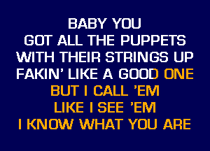 BABY YOU
GOT ALL THE PUPPETS
WITH THEIR STRINGS UP
FAKIN' LIKE A GOOD ONE
BUT I CALL 'EM
LIKE ISEE 'EM
I KNOW WHAT YOU ARE