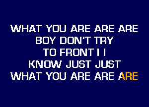 WHAT YOU ARE ARE ARE
BOY DON'T TRY
TO FRONTI I
KNOW JUST JUST
WHAT YOU ARE ARE ARE