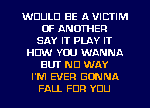 WOULD BE A VICTIM
0F ANOTHER
SAY IT PLAY IT
HOW YOU WANNA
BUT NO WAY
I'M EVER GONNA
FALL FOR YOU