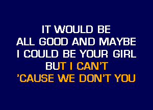 IT WOULD BE
ALL GOOD AND MAYBE
I COULD BE YOUR GIRL
BUT I CAN'T
'CAUSE WE DON'T YOU