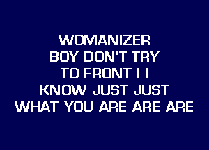 WUMANIZER
BOY DON'T TRY
TO FRONTI I
KNOW JUST JUST
WHAT YOU ARE ARE ARE