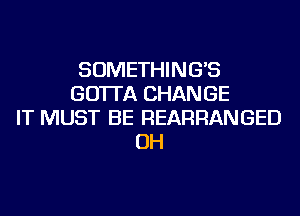 SOMETHING'S
GO'ITA CHANGE
IT MUST BE REARRANGED
OH