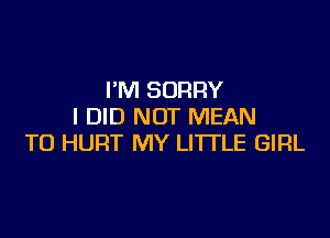 I'M SORRY
I DID NOT MEAN

TO HURT MY LITTLE GIRL
