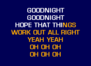 GOODNIGHT
GOODNIGHT
HOPE THAT THINGS
WORK OUT ALL RIGHT
YEAH YEAH
OH 0H OH

OH OH OH I