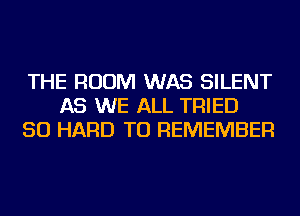 THE ROOM WAS SILENT
AS WE ALL TRIED
SO HARD TO REMEMBER