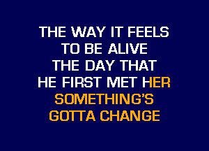 THE WAY IT FEELS
TO BE ALIVE
THE DAY THAT
HE FIRST MET HER
SOMETHING'S
GO'ITA CHANGE

g