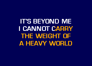 IT'S BEYOND ME
I CANNOT CARRY

THE WEIGHT OF
A HEAVY WORLD