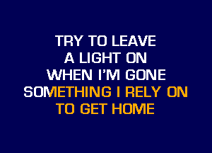 TRY TO LEAVE
A LIGHT 0N
WHEN I'M GONE
SOMETHING I RELY ON
TO GET HOME