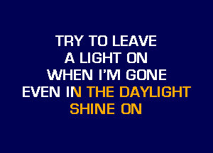 TRY TO LEAVE
A LIGHT ON
WHEN I'M GONE
EVEN IN THE DAYLIGHT
SHINE ON