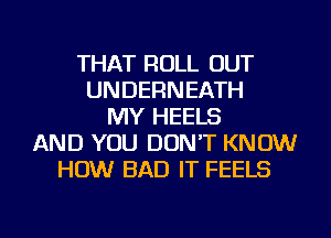 THAT ROLL OUT
UNDERNEATH
MY HEELS
AND YOU DON'T KNOW
HOW BAD IT FEELS