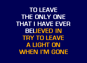 TO LEAVE
THE ONLY ONE
THAT I HAVE EVER
BELIEVED IN
TRY TO LEAVE
A LIGHT 0N

WHEN I'M GONE l