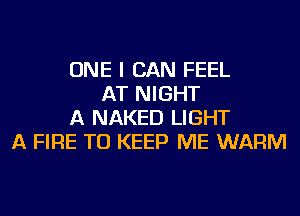 ONE I CAN FEEL
AT NIGHT
A NAKED LIGHT
A FIRE TO KEEP ME WARM