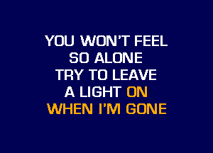 YOU WON'T FEEL
SO ALONE
TRY TO LEAVE

A LIGHT 0N
WHEN I'M GONE