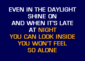 EVEN IN THE DAYLIGHT
SHINE ON
AND WHEN IT'S LATE
AT NIGHT
YOU CAN LOOK INSIDE
YOU WON'T FEEL
SO ALONE