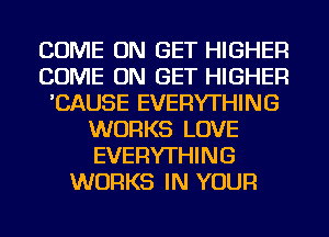 COME ON GET HIGHER
COME ON GET HIGHER
'CAUSE EVERYTHING
WORKS LOVE
EVERYTHING
WORKS IN YOUR