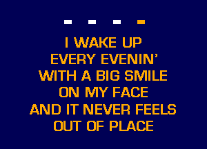 I WAKE UP
EVERY EVENIN'
WITH A BIG SMILE
ON MY FACE
AND IT NEVER FEELS
OUT OF PLACE