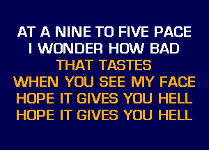 AT A NINE TU FIVE PAGE
I WONDER HOW BAD
THAT TASTES
WHEN YOU SEE MY FACE
HOPE IT GIVES YOU HELL
HOPE IT GIVES YOU HELL