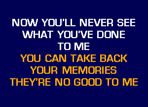 NOW YOU'LL NEVER SEE
WHAT YOU'VE DONE
TO ME
YOU CAN TAKE BACK
YOUR MEMORIES
THEY'RE NO GOOD TO ME