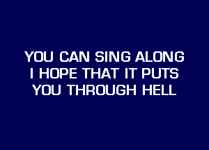 YOU CAN SING ALONG
I HOPE THAT IT PUTS
YOU THROUGH HELL