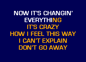 NOW ITS CHANGIN'
EVERYTHING
IT'S CRAZY
HOW I FEEL THIS WAY
I CANT EXPLAIN
DONW GO AWAY