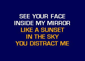 SEE YOUR FACE
INSIDE MY MIRROR
LIKE A SUNSET
IN THE SKY
YOU DISTRACT ME

g