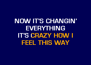 NOW ITS CHANGIN'
EVERYTHING

IT'S CRAZY HOW I
FEEL THIS WAY