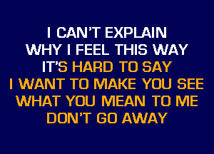 I CAN'T EXPLAIN
WHY I FEEL THIS WAY
IT'S HARD TO SAY
I WANT TO MAKE YOU SEE
WHAT YOU MEAN TO ME
DON'T GO AWAY