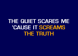 THE QUIET SCARES ME
'CAUSE IT SCREAMS
THE TRUTH