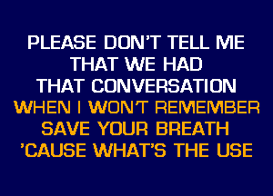 PLEASE DON'T TELL ME
THAT WE HAD

THAT CONVERSATION
WHEN I WON'T REMEMBER

SAVE YOUR BREATH
'CAUSE WHAT'S THE USE