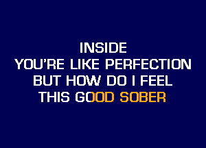 INSIDE
YOU'RE LIKE PERFECTION
BUT HOW DO I FEEL
THIS GOOD SOBER