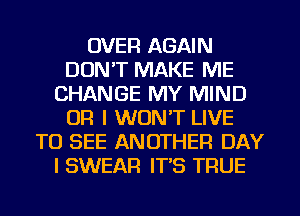 OVER AGAIN
DON'T MAKE ME
CHANGE MY MIND
OR I WON'T LIVE
TO SEE ANOTHER DAY
I SWEAR IT'S TRUE