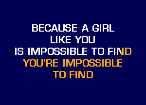 BECAUSE A GIRL
LIKE YOU
IS IMPOSSIBLE TO FIND
YOU'RE IMPOSSIBLE
TO FIND