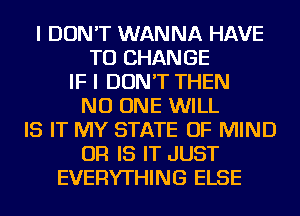 I DON'T WANNA HAVE
TO CHANGE
IF I DON'T THEN
NO ONE WILL
IS IT MY STATE OF MIND
OR IS IT JUST
EVERYTHING ELSE