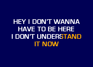 HEY I DON'T WANNA
HAVE TO BE HERE
I DON'T UNDERSTAND
IT NOW