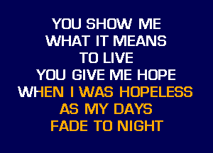 YOU SHOW ME
WHAT IT MEANS
TO LIVE
YOU GIVE ME HOPE
WHEN IWAS HOPELESS
AS MY DAYS
FADE TU NIGHT