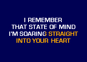 I REMEMBER
THAT STATE OF MIND
I'M SOARING STRAIGHT
INTO YOUR HEART