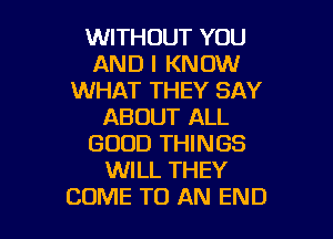 WITHOUT YOU
AND I KNOW
WHAT THEY SAY
ABOUT ALL

GOOD THINGS
WILL THEY
COME TO AN END