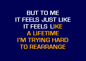 BUT TO ME
IT FEELS JUST LIKE
IT FEELS LIKE
A LIFETIME
I'M TRWNG HARD
TO REARRANGE

g