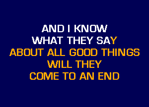 AND I KNOW
WHAT THEY SAY
ABOUT ALL GOOD THINGS
WILL THEY
COME TO AN END