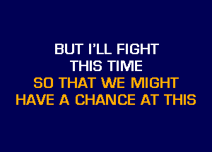 BUT I'LL FIGHT
THIS TIME
SO THAT WE MIGHT
HAVE A CHANCE AT THIS